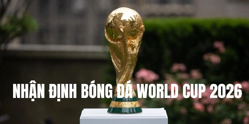 Lý do cần cập nhật nhận định bóng đá World Cup 2026