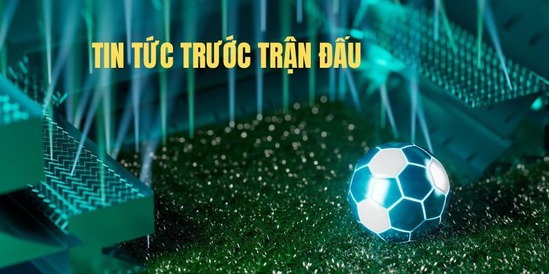 Vì sao nên cập nhật tin tức trước trận đấu?